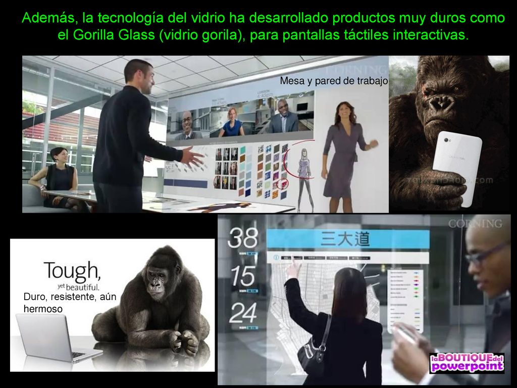 Además, la tecnología del vidrio ha desarrollado productos muy duros como el Gorilla Glass (vidrio gorila), para pantallas táctiles interactivas.
