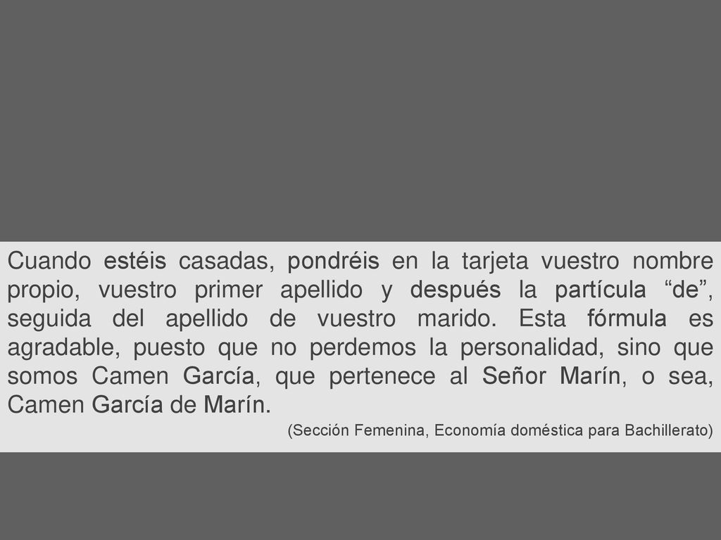 Cuando estéis casadas, pondréis en la tarjeta vuestro nombre propio, vuestro primer apellido y después la partícula de , seguida del apellido de vuestro marido. Esta fórmula es agradable, puesto que no perdemos la personalidad, sino que somos Camen García, que pertenece al Señor Marín, o sea, Camen García de Marín.