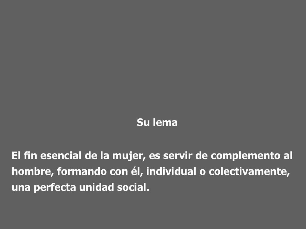 Su lema El fin esencial de la mujer, es servir de complemento al hombre, formando con él, individual o colectivamente, una perfecta unidad social.