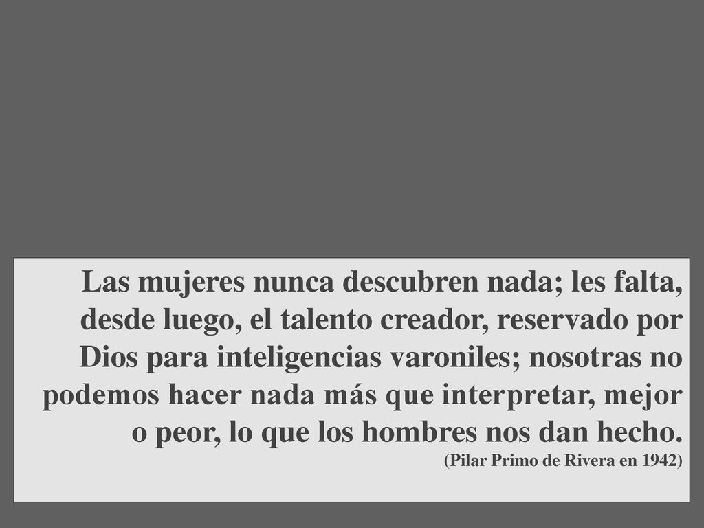 Las mujeres nunca descubren nada; les falta, desde luego, el talento creador, reservado por Dios para inteligencias varoniles; nosotras no podemos hacer nada más que interpretar, mejor o peor, lo que los hombres nos dan hecho.