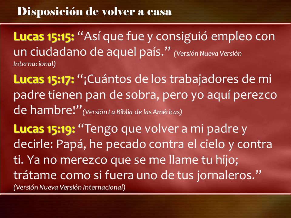 Lucas 15:15: Así que fue y consiguió empleo con un ciudadano de aquel país. (Versión Nueva Versión Internacional) Lucas 15:17: ¡Cuántos de los trabajadores de mi padre tienen pan de sobra, pero yo aquí perezco de hambre! (Versión La Biblia de las Américas) Lucas 15:19: Tengo que volver a mi padre y decirle: Papá, he pecado contra el cielo y contra ti.