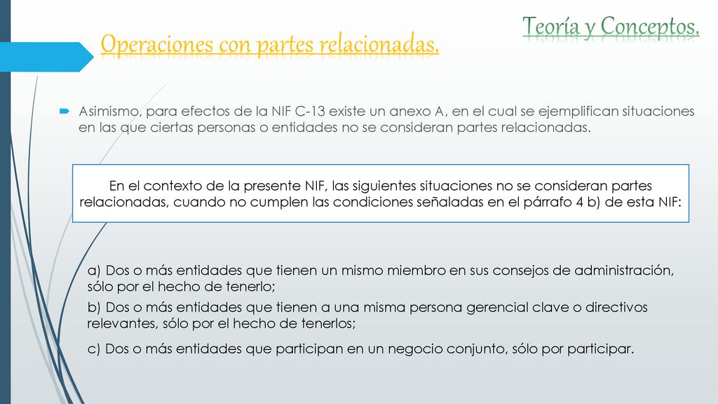 Asimismo, para efectos de la NIF C-13 existe un anexo A, en el cual se ejemplifican situaciones en las que ciertas personas o entidades no se consideran partes relacionadas.