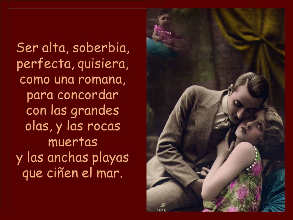 Ser alta, soberbia, perfecta, quisiera, como una romana, para concordar con las grandes olas, y las rocas muertas y las anchas playas que ciñen el mar.