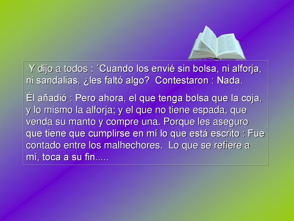 Y dijo a todos : ´Cuando los envié sin bolsa, ni alforja, ni sandalias, ¿les faltó algo Contestaron : Nada.