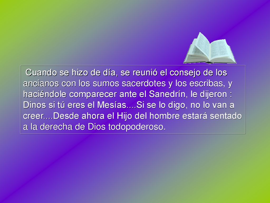 Cuando se hizo de día, se reunió el consejo de los ancianos con los sumos sacerdotes y los escribas, y haciéndole comparecer ante el Sanedrín, le dijeron : Dinos si tú eres el Mesías....Si se lo digo, no lo van a creer....Desde ahora el Hijo del hombre estará sentado a la derecha de Dios todopoderoso.
