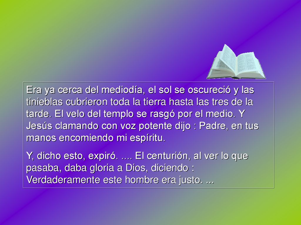 Era ya cerca del mediodía, el sol se oscureció y las tinieblas cubrieron toda la tierra hasta las tres de la tarde. El velo del templo se rasgó por el medio. Y Jesús clamando con voz potente dijo : Padre, en tus manos encomiendo mi espíritu.