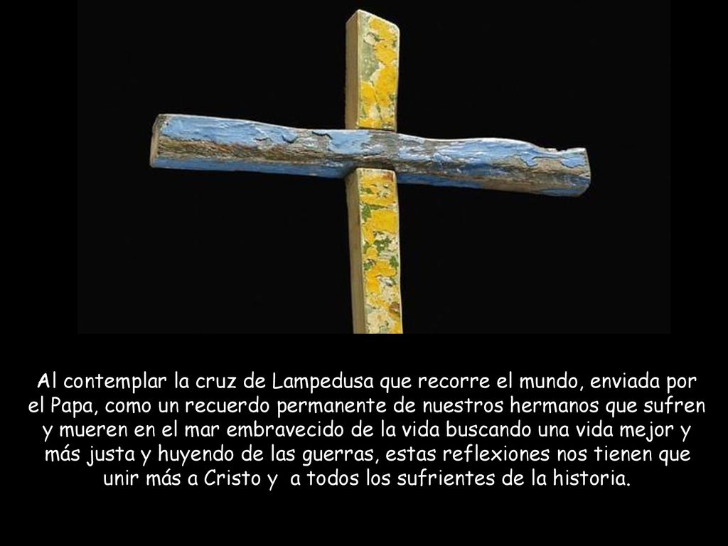 Al contemplar la cruz de Lampedusa que recorre el mundo, enviada por el Papa, como un recuerdo permanente de nuestros hermanos que sufren y mueren en el mar embravecido de la vida buscando una vida mejor y más justa y huyendo de las guerras, estas reflexiones nos tienen que unir más a Cristo y a todos los sufrientes de la historia.