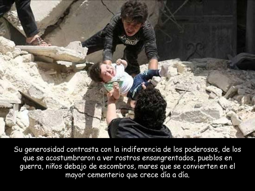 Su generosidad contrasta con la indiferencia de los poderosos, de los que se acostumbraron a ver rostros ensangrentados, pueblos en guerra, niños debajo de escombros, mares que se convierten en el mayor cementerio que crece día a día.