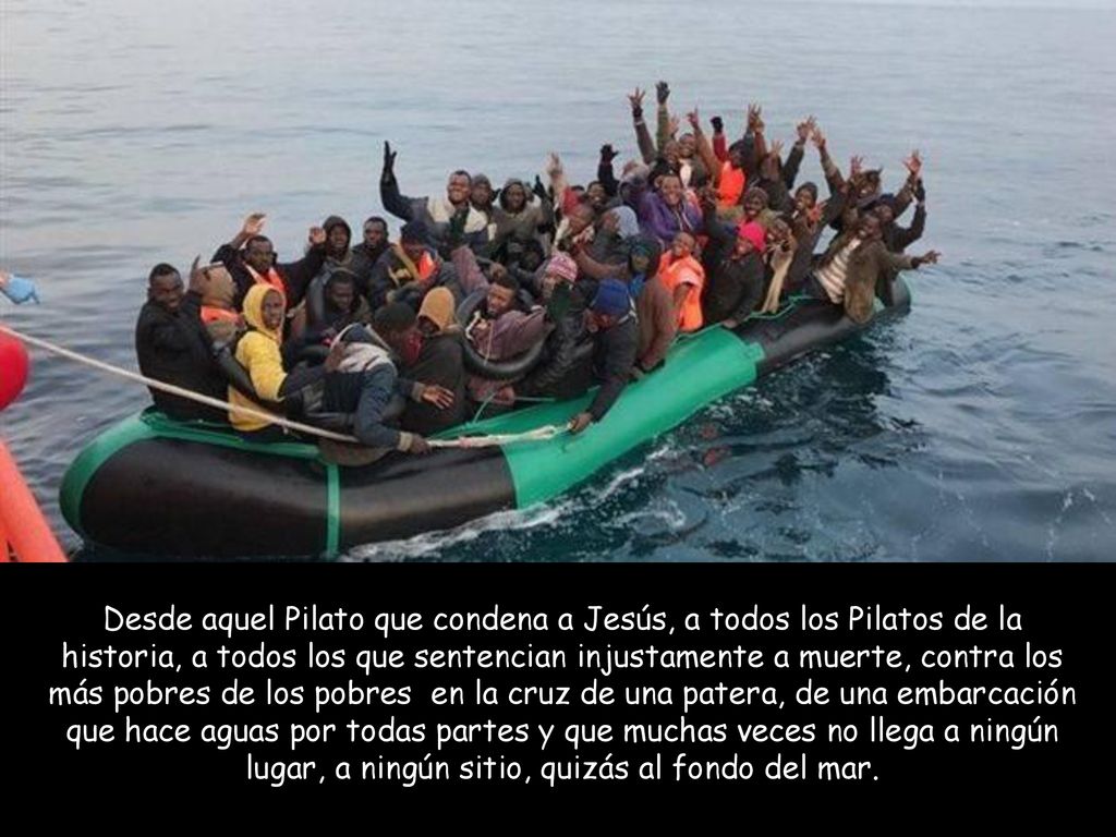 Desde aquel Pilato que condena a Jesús, a todos los Pilatos de la historia, a todos los que sentencian injustamente a muerte, contra los más pobres de los pobres en la cruz de una patera, de una embarcación que hace aguas por todas partes y que muchas veces no llega a ningún lugar, a ningún sitio, quizás al fondo del mar.