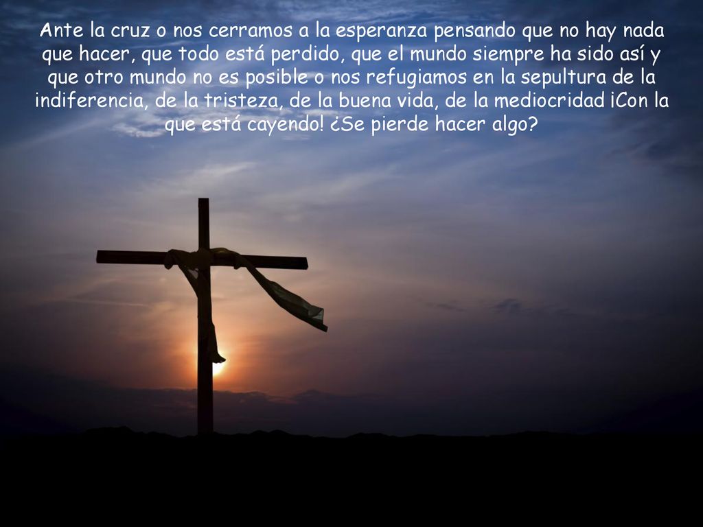 Ante la cruz o nos cerramos a la esperanza pensando que no hay nada que hacer, que todo está perdido, que el mundo siempre ha sido así y que otro mundo no es posible o nos refugiamos en la sepultura de la indiferencia, de la tristeza, de la buena vida, de la mediocridad ¡Con la que está cayendo.