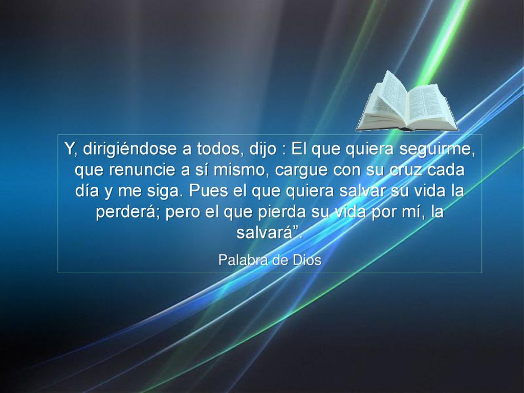 Y, dirigiéndose a todos, dijo : El que quiera seguirme, que renuncie a sí mismo, cargue con su cruz cada día y me siga. Pues el que quiera salvar su vida la perderá; pero el que pierda su vida por mí, la salvará .