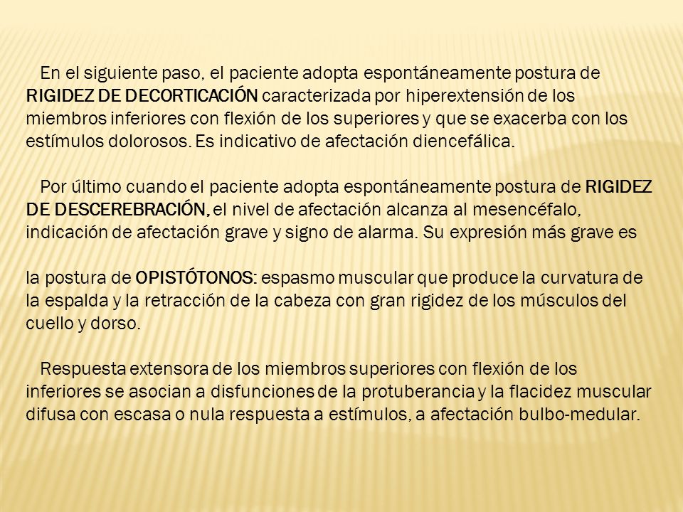 En el siguiente paso, el paciente adopta espontáneamente postura de RIGIDEZ DE DECORTICACIÓN caracterizada por hiperextensión de los miembros inferiores con flexión de los superiores y que se exacerba con los estímulos dolorosos. Es indicativo de afectación diencefálica.