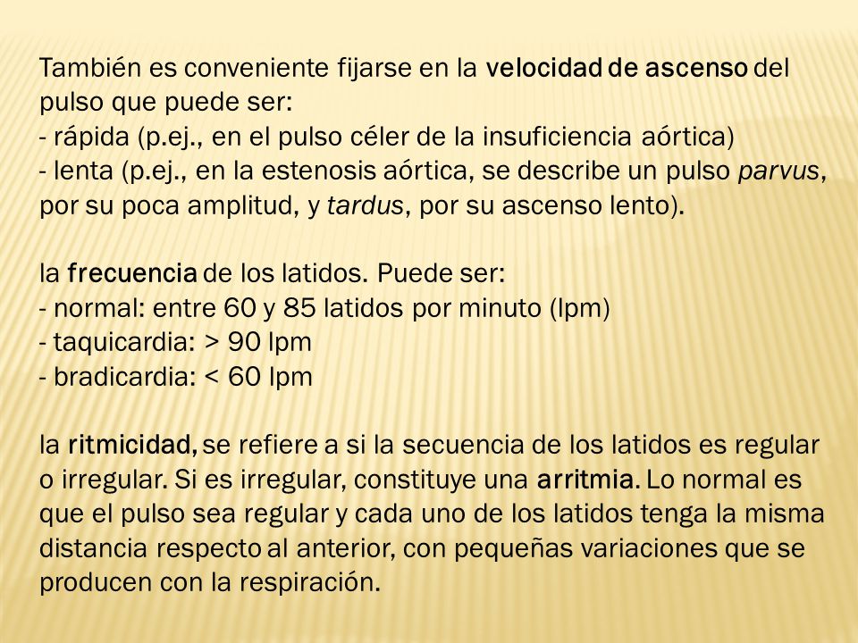 También es conveniente fijarse en la velocidad de ascenso del pulso que puede ser: - rápida (p.ej., en el pulso céler de la insuficiencia aórtica) - lenta (p.ej., en la estenosis aórtica, se describe un pulso parvus, por su poca amplitud, y tardus, por su ascenso lento).