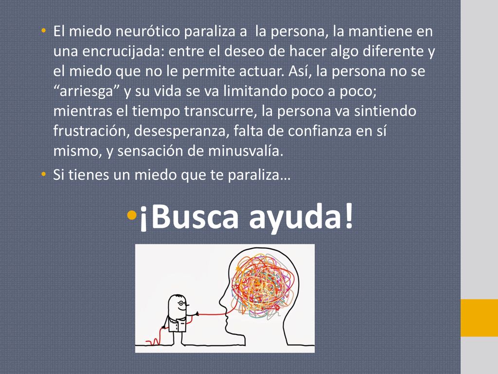 El miedo neurótico paraliza a la persona, la mantiene en una encrucijada: entre el deseo de hacer algo diferente y el miedo que no le permite actuar. Así, la persona no se arriesga y su vida se va limitando poco a poco; mientras el tiempo transcurre, la persona va sintiendo frustración, desesperanza, falta de confianza en sí mismo, y sensación de minusvalía.