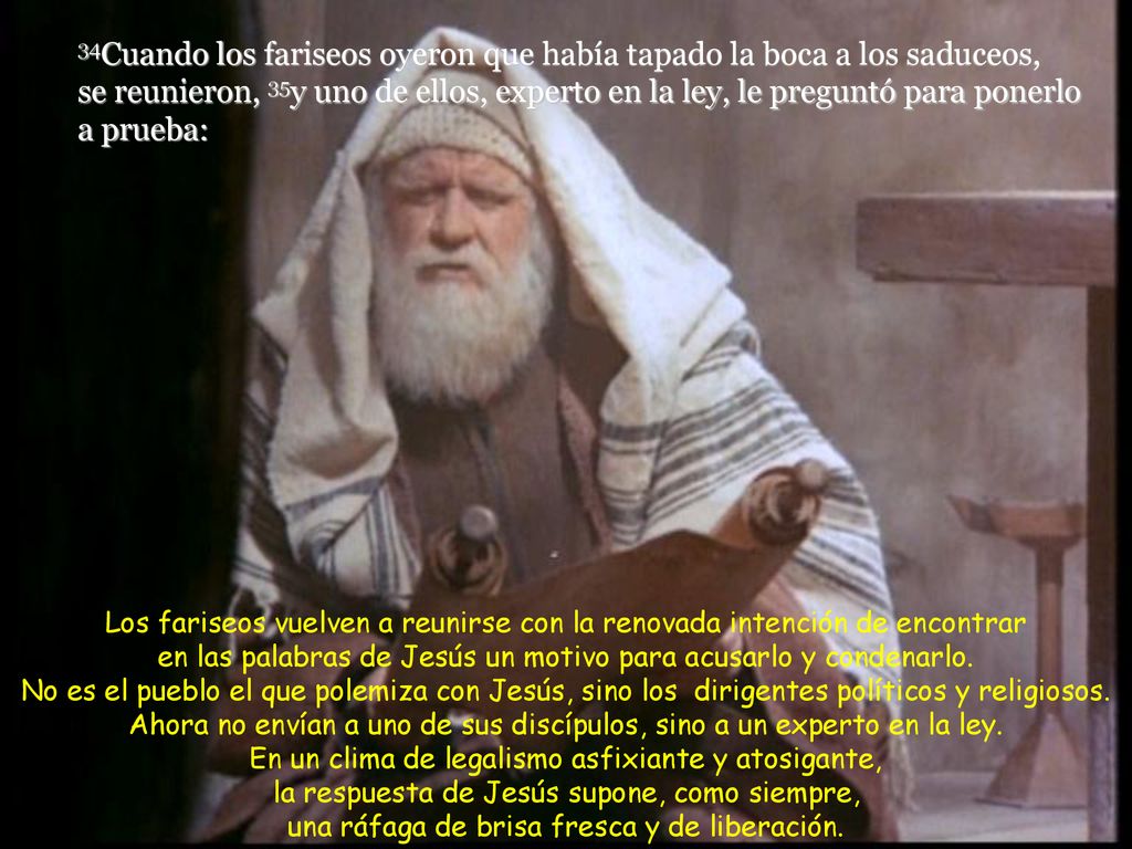 34Cuando los fariseos oyeron que había tapado la boca a los saduceos, se reunieron, 35y uno de ellos, experto en la ley, le preguntó para ponerlo a prueba: