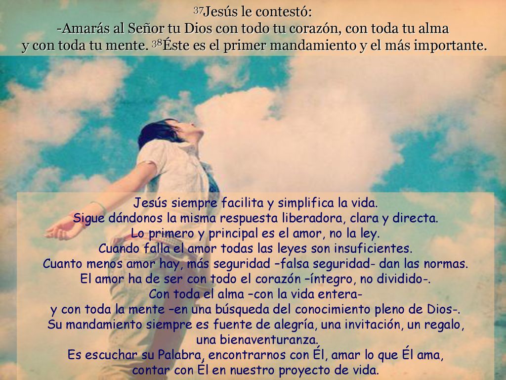 37Jesús le contestó: -Amarás al Señor tu Dios con todo tu corazón, con toda tu alma y con toda tu mente. 38Éste es el primer mandamiento y el más importante.