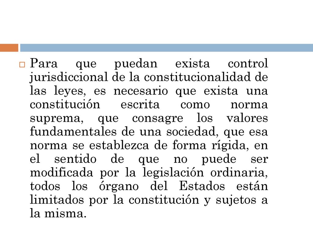 Para que puedan exista control jurisdiccional de la constitucionalidad de las leyes, es necesario que exista una constitución escrita como norma suprema, que consagre los valores fundamentales de una sociedad, que esa norma se establezca de forma rígida, en el sentido de que no puede ser modificada por la legislación ordinaria, todos los órgano del Estados están limitados por la constitución y sujetos a la misma.