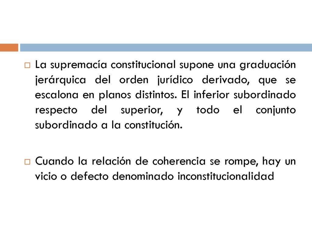 La supremacía constitucional supone una graduación jerárquica del orden jurídico derivado, que se escalona en planos distintos. El inferior subordinado respecto del superior, y todo el conjunto subordinado a la constitución.