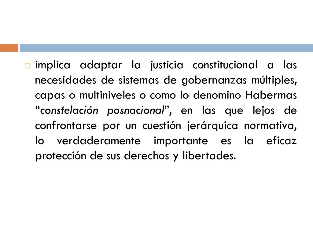 implica adaptar la justicia constitucional a las necesidades de sistemas de gobernanzas múltiples, capas o multiniveles o como lo denomino Habermas constelación posnacional , en las que lejos de confrontarse por un cuestión jerárquica normativa, lo verdaderamente importante es la eficaz protección de sus derechos y libertades.