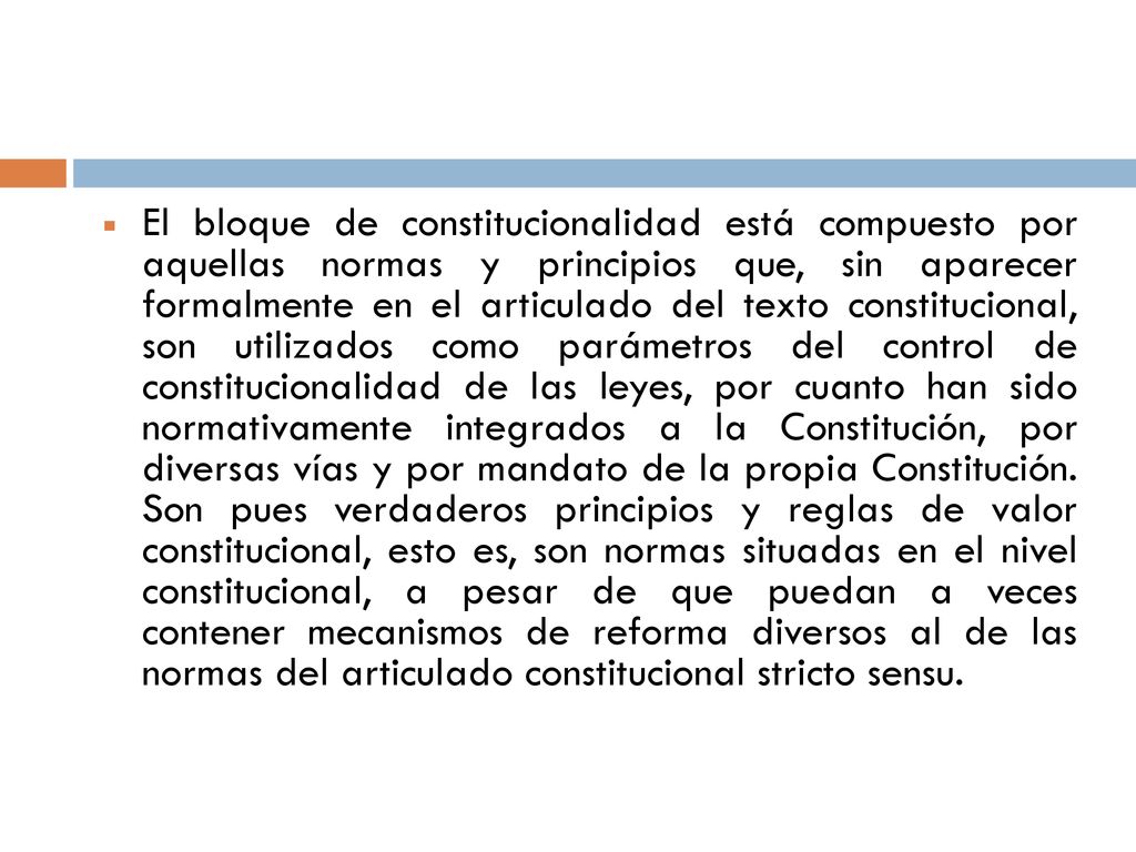 El bloque de constitucionalidad está compuesto por aquellas normas y principios que, sin aparecer formalmente en el articulado del texto constitucional, son utilizados como parámetros del control de constitucionalidad de las leyes, por cuanto han sido normativamente integrados a la Constitución, por diversas vías y por mandato de la propia Constitución.