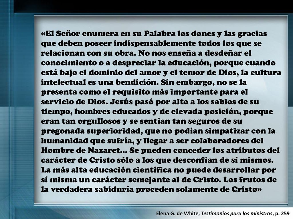 «El Señor enumera en su Palabra los dones y las gracias que deben poseer indispensablemente todos los que se relacionan con su obra. No nos enseña a desdeñar el conocimiento o a despreciar la educación, porque cuando está bajo el dominio del amor y el temor de Dios, la cultura intelectual es una bendición. Sin embargo, no se la presenta como el requisito más importante para el servicio de Dios. Jesús pasó por alto a los sabios de su tiempo, hombres educados y de elevada posición, porque eran tan orgullosos y se sentían tan seguros de su pregonada superioridad, que no podían simpatizar con la humanidad que sufría, y llegar a ser colaboradores del Hombre de Nazaret… Se pueden conceder los atributos del carácter de Cristo sólo a los que desconfían de sí mismos. La más alta educación científica no puede desarrollar por sí misma un carácter semejante al de Cristo. Los frutos de la verdadera sabiduría proceden solamente de Cristo»