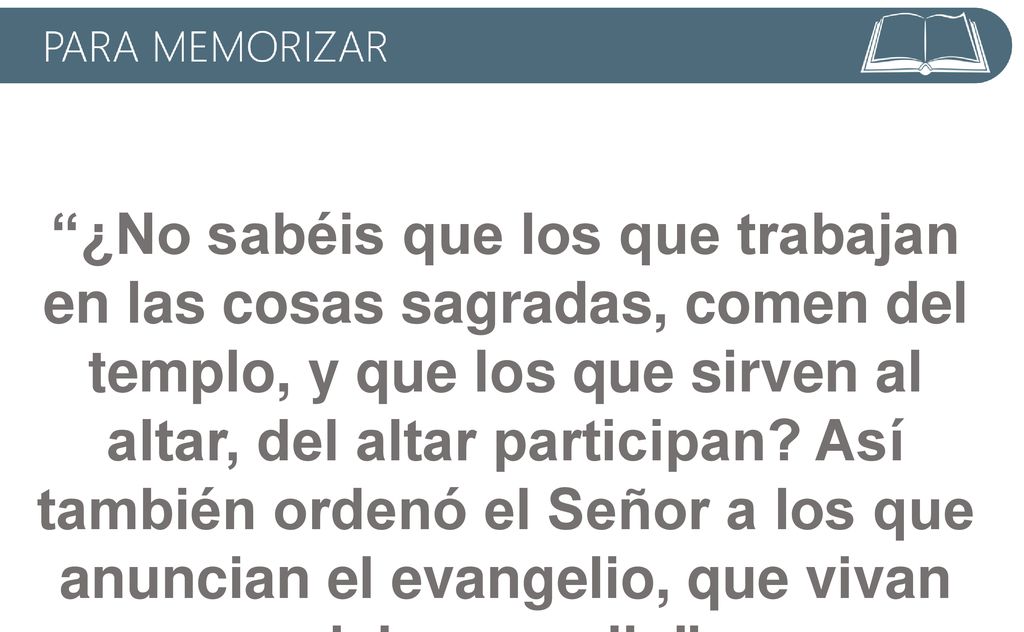 ¿No sabéis que los que trabajan en las cosas sagradas, comen del templo, y que los que sirven al altar, del altar participan Así también ordenó el Señor a los que anuncian el evangelio, que vivan del evangelio