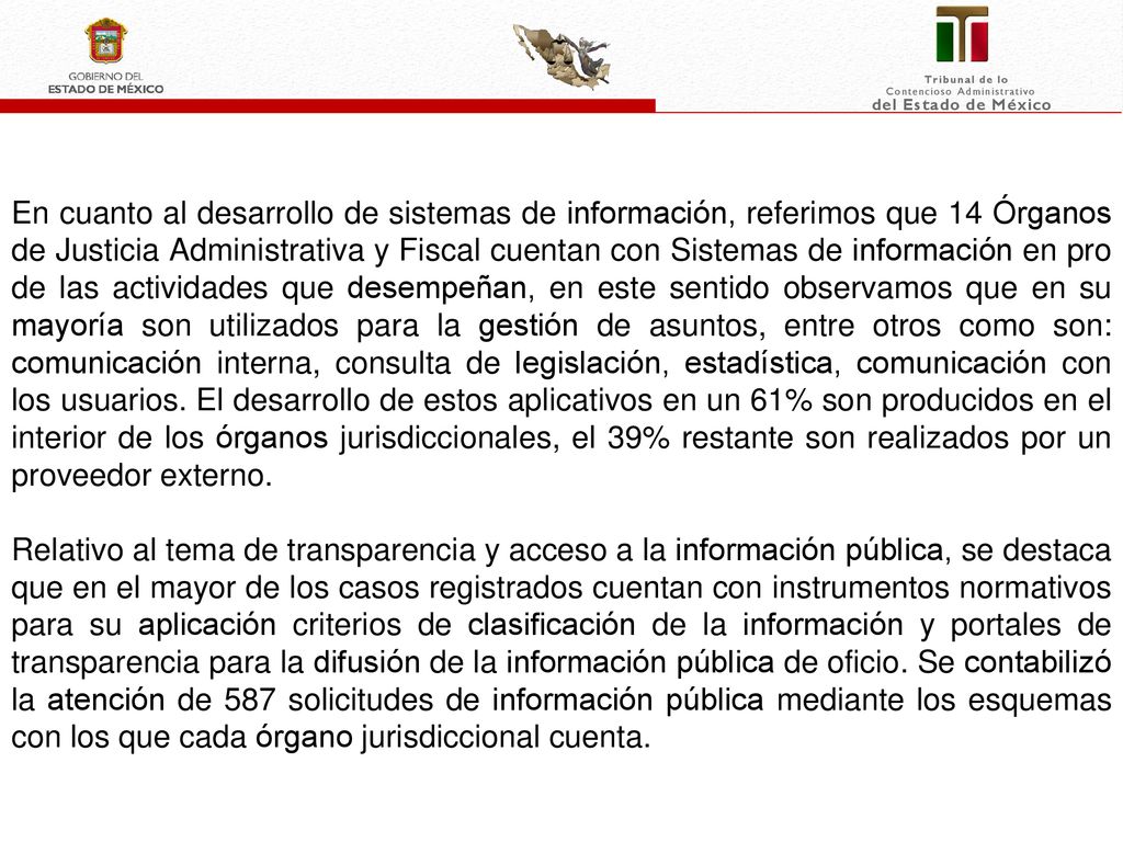En cuanto al desarrollo de sistemas de información, referimos que 14 Órganos de Justicia Administrativa y Fiscal cuentan con Sistemas de información en pro de las actividades que desempeñan, en este sentido observamos que en su mayoría son utilizados para la gestión de asuntos, entre otros como son: comunicación interna, consulta de legislación, estadística, comunicación con los usuarios. El desarrollo de estos aplicativos en un 61% son producidos en el interior de los órganos jurisdiccionales, el 39% restante son realizados por un proveedor externo.