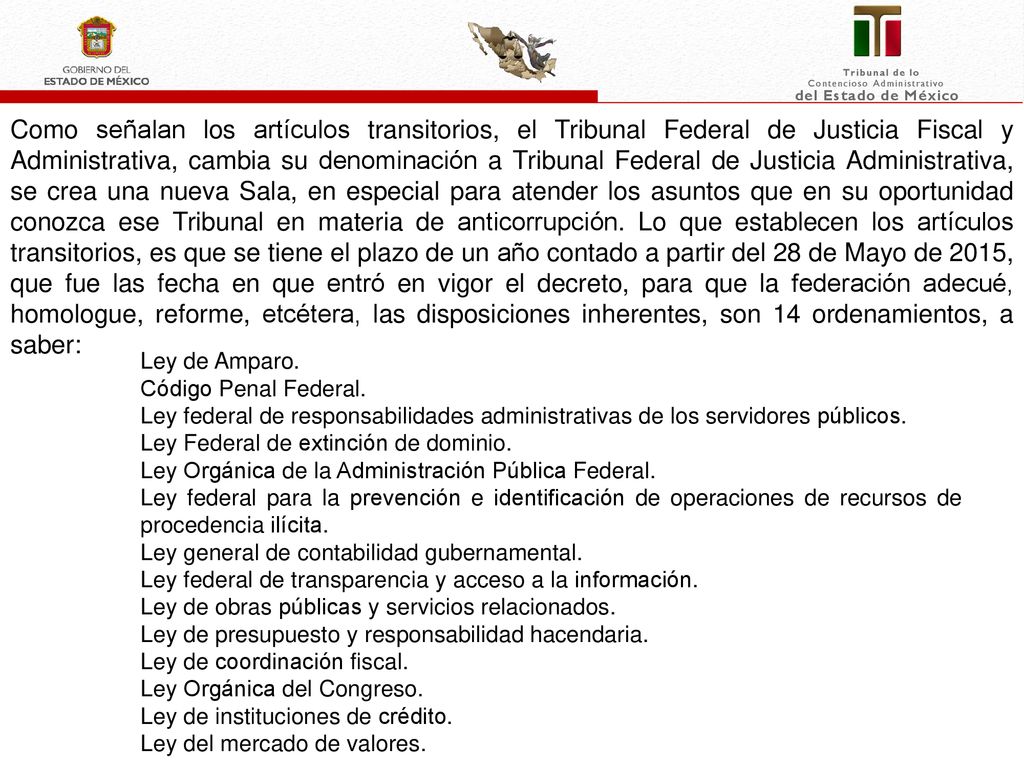 Como señalan los artículos transitorios, el Tribunal Federal de Justicia Fiscal y Administrativa, cambia su denominación a Tribunal Federal de Justicia Administrativa, se crea una nueva Sala, en especial para atender los asuntos que en su oportunidad conozca ese Tribunal en materia de anticorrupción. Lo que establecen los artículos transitorios, es que se tiene el plazo de un año contado a partir del 28 de Mayo de 2015, que fue las fecha en que entró en vigor el decreto, para que la federación adecué, homologue, reforme, etcétera, las disposiciones inherentes, son 14 ordenamientos, a saber: