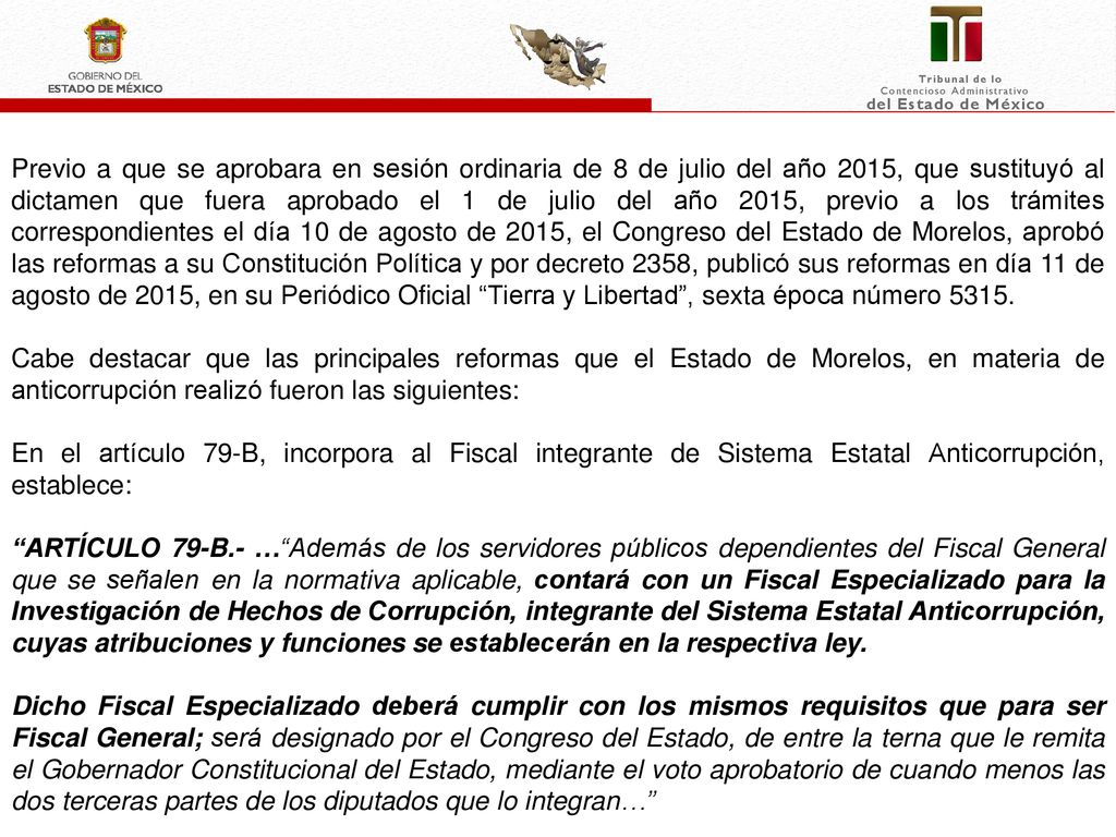 Previo a que se aprobara en sesión ordinaria de 8 de julio del año 2015, que sustituyó al dictamen que fuera aprobado el 1 de julio del año 2015, previo a los trámites correspondientes el día 10 de agosto de 2015, el Congreso del Estado de Morelos, aprobó las reformas a su Constitución Política y por decreto 2358, publicó sus reformas en día 11 de agosto de 2015, en su Periódico Oficial Tierra y Libertad , sexta época número 5315.