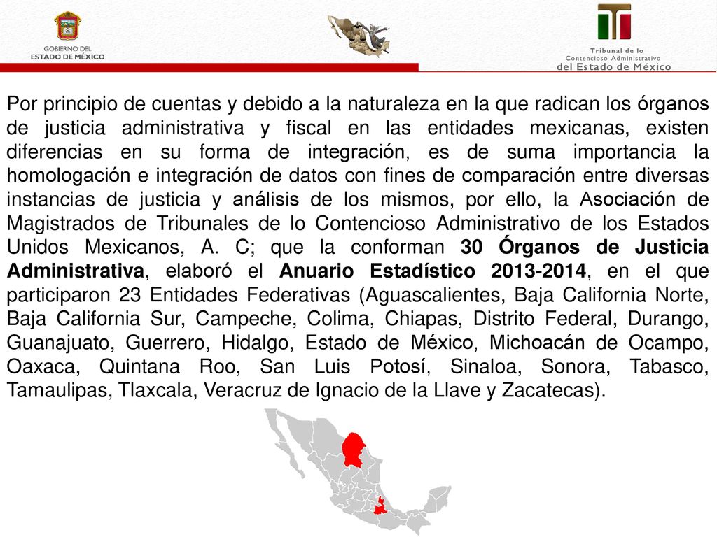 Por principio de cuentas y debido a la naturaleza en la que radican los órganos de justicia administrativa y fiscal en las entidades mexicanas, existen diferencias en su forma de integración, es de suma importancia la homologación e integración de datos con fines de comparación entre diversas instancias de justicia y análisis de los mismos, por ello, la Asociación de Magistrados de Tribunales de lo Contencioso Administrativo de los Estados Unidos Mexicanos, A. C; que la conforman 30 Órganos de Justicia Administrativa, elaboró el Anuario Estadístico , en el que participaron 23 Entidades Federativas (Aguascalientes, Baja California Norte, Baja California Sur, Campeche, Colima, Chiapas, Distrito Federal, Durango, Guanajuato, Guerrero, Hidalgo, Estado de México, Michoacán de Ocampo, Oaxaca, Quintana Roo, San Luis Potosí, Sinaloa, Sonora, Tabasco, Tamaulipas, Tlaxcala, Veracruz de Ignacio de la Llave y Zacatecas).