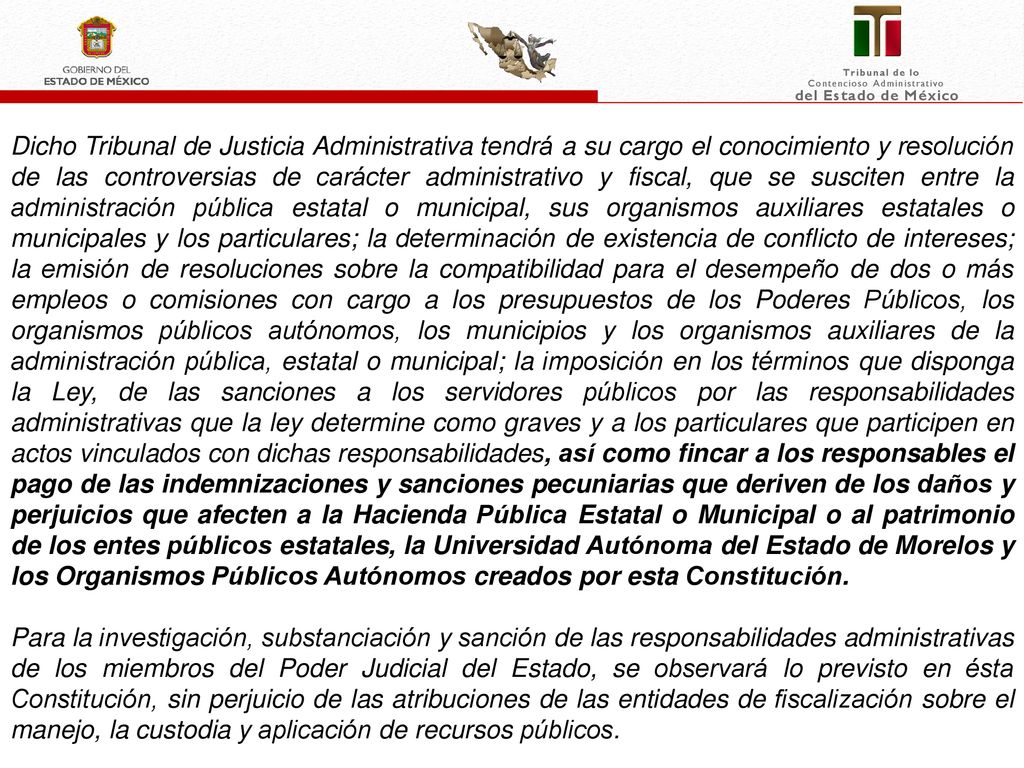 Dicho Tribunal de Justicia Administrativa tendrá a su cargo el conocimiento y resolución de las controversias de carácter administrativo y fiscal, que se susciten entre la administración pública estatal o municipal, sus organismos auxiliares estatales o municipales y los particulares; la determinación de existencia de conflicto de intereses; la emisión de resoluciones sobre la compatibilidad para el desempeño de dos o más empleos o comisiones con cargo a los presupuestos de los Poderes Públicos, los organismos públicos autónomos, los municipios y los organismos auxiliares de la administración pública, estatal o municipal; la imposición en los términos que disponga la Ley, de las sanciones a los servidores públicos por las responsabilidades administrativas que la ley determine como graves y a los particulares que participen en actos vinculados con dichas responsabilidades, así como fincar a los responsables el pago de las indemnizaciones y sanciones pecuniarias que deriven de los daños y perjuicios que afecten a la Hacienda Pública Estatal o Municipal o al patrimonio de los entes públicos estatales, la Universidad Autónoma del Estado de Morelos y los Organismos Públicos Autónomos creados por esta Constitución.