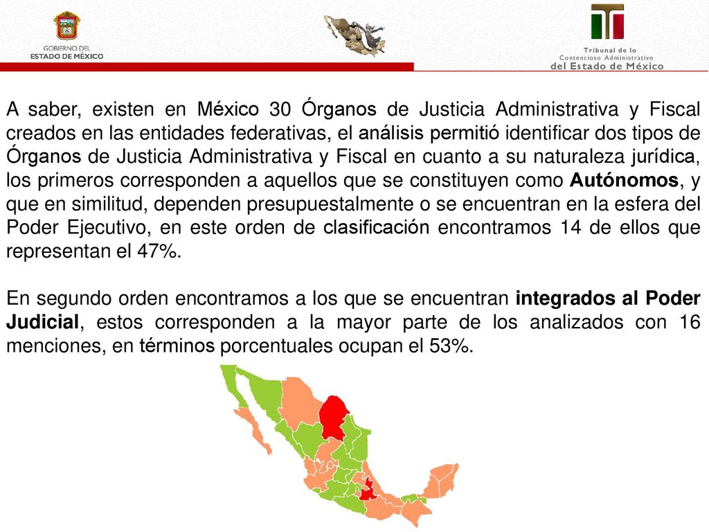 A saber, existen en México 30 Órganos de Justicia Administrativa y Fiscal creados en las entidades federativas, el análisis permitió identificar dos tipos de Órganos de Justicia Administrativa y Fiscal en cuanto a su naturaleza jurídica, los primeros corresponden a aquellos que se constituyen como Autónomos, y que en similitud, dependen presupuestalmente o se encuentran en la esfera del Poder Ejecutivo, en este orden de clasificación encontramos 14 de ellos que representan el 47%.