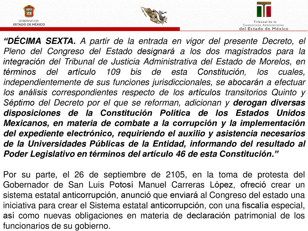 DÉCIMA SEXTA. A partir de la entrada en vigor del presente Decreto, el Pleno del Congreso del Estado designará a los dos magistrados para la integración del Tribunal de Justicia Administrativa del Estado de Morelos, en términos del artículo 109 bis de esta Constitución, los cuales, independientemente de sus funciones jurisdiccionales, se abocarán a efectuar los análisis correspondientes respecto de los artículos transitorios Quinto y Séptimo del Decreto por el que se reforman, adicionan y derogan diversas disposiciones de la Constitución Política de los Estados Unidos Mexicanos, en materia de combate a la corrupción y la implementación del expediente electrónico, requiriendo el auxilio y asistencia necesarios de la Universidades Públicas de la Entidad, informando del resultado al Poder Legislativo en términos del artículo 46 de esta Constitución.