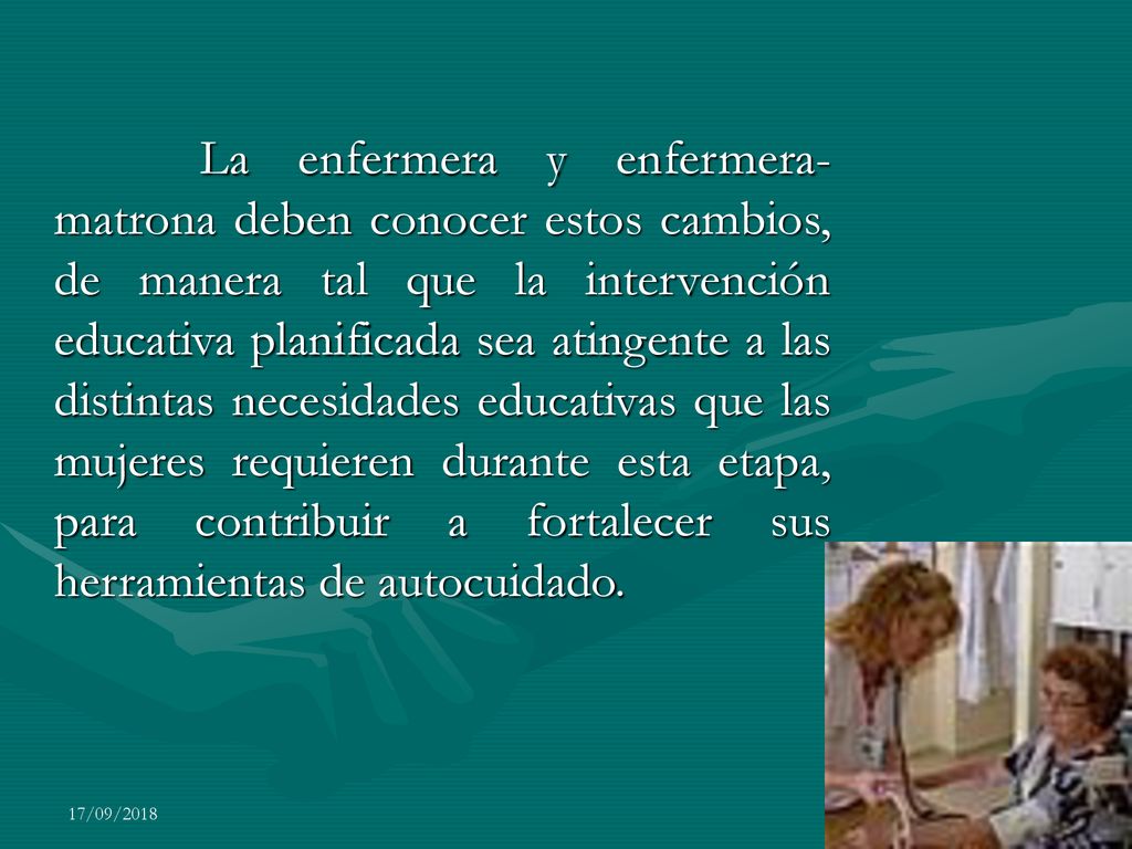La enfermera y enfermera-matrona deben conocer estos cambios, de manera tal que la intervención educativa planificada sea atingente a las distintas necesidades educativas que las mujeres requieren durante esta etapa, para contribuir a fortalecer sus herramientas de autocuidado.