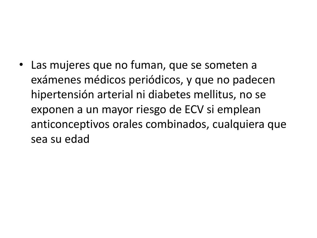Las mujeres que no fuman, que se someten a exámenes médicos periódicos, y que no padecen hipertensión arterial ni diabetes mellitus, no se exponen a un mayor riesgo de ECV si emplean anticonceptivos orales combinados, cualquiera que sea su edad