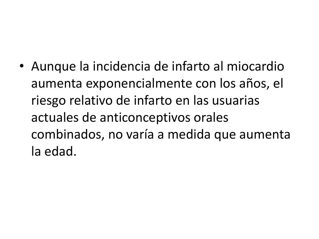Aunque la incidencia de infarto al miocardio aumenta exponencialmente con los años, el riesgo relativo de infarto en las usuarias actuales de anticonceptivos orales combinados, no varía a medida que aumenta la edad.