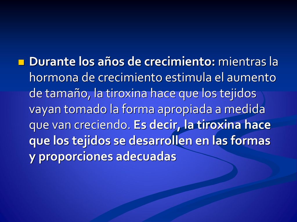 Durante los años de crecimiento: mientras la hormona de crecimiento estimula el aumento de tamaño, la tiroxina hace que los tejidos vayan tomado la forma apropiada a medida que van creciendo.