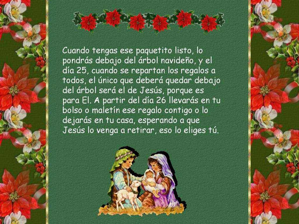 Cuando tengas ese paquetito listo, lo pondrás debajo del árbol navideño, y el día 25, cuando se repartan los regalos a todos, el único que deberá quedar debajo del árbol será el de Jesús, porque es para El.