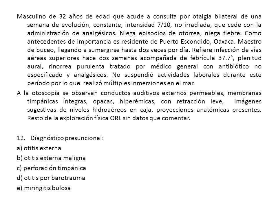 Masculino de 32 años de edad que acude a consulta por otalgia bilateral de una semana de evolución, constante, intensidad 7/10, no irradiada, que cede con la administración de analgésicos.