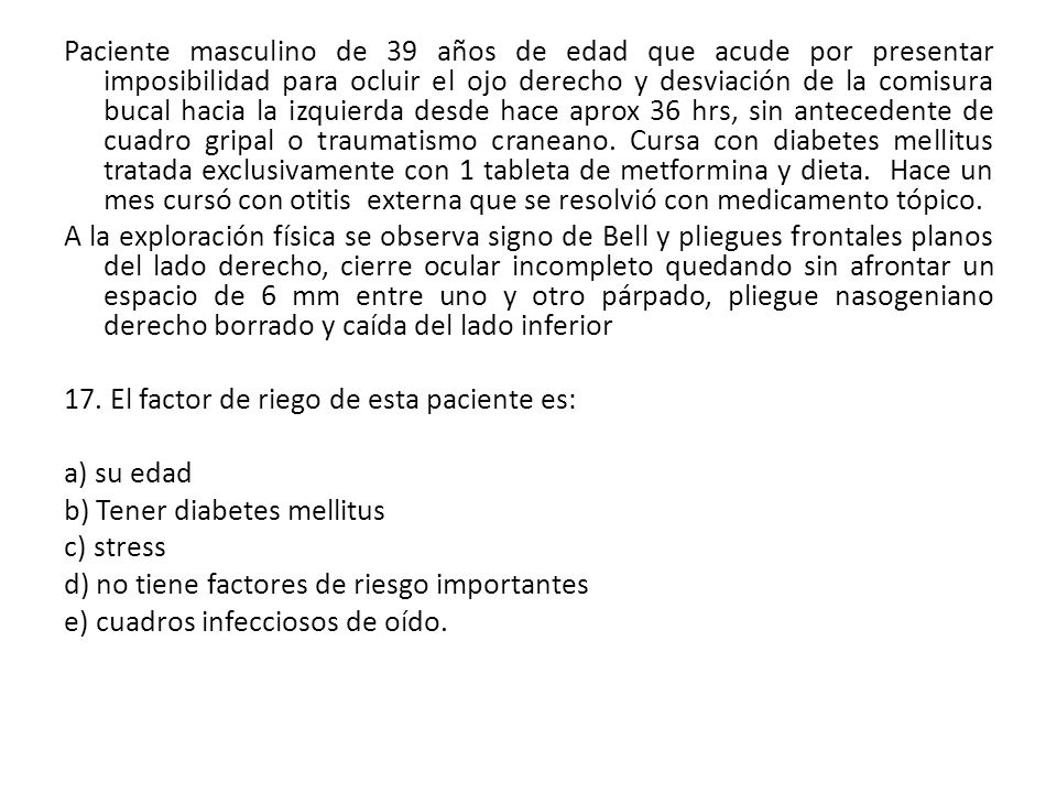Paciente masculino de 39 años de edad que acude por presentar imposibilidad para ocluir el ojo derecho y desviación de la comisura bucal hacia la izquierda desde hace aprox 36 hrs, sin antecedente de cuadro gripal o traumatismo craneano. Cursa con diabetes mellitus tratada exclusivamente con 1 tableta de metformina y dieta. Hace un mes cursó con otitis externa que se resolvió con medicamento tópico.