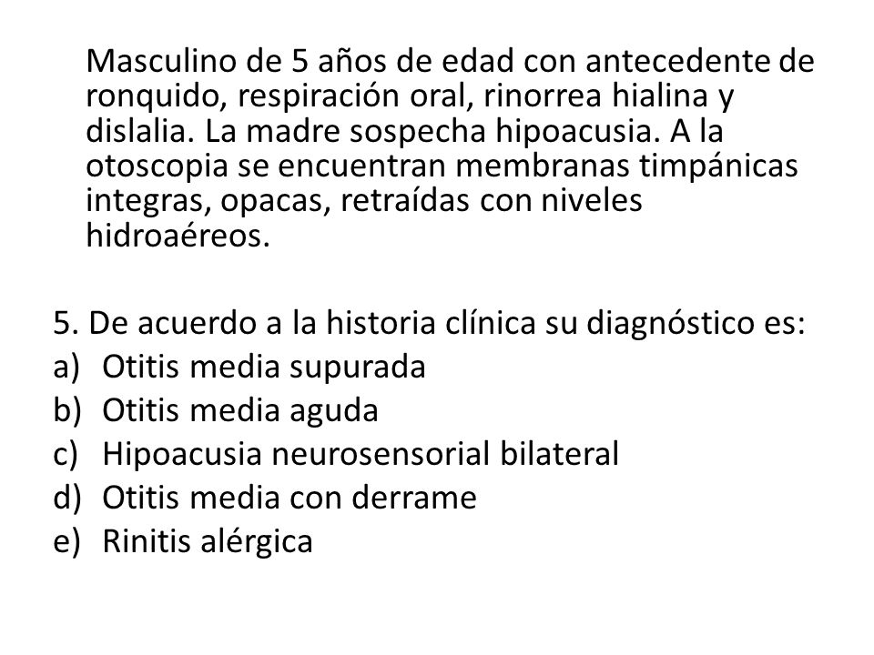 Masculino de 5 años de edad con antecedente de ronquido, respiración oral, rinorrea hialina y dislalia. La madre sospecha hipoacusia. A la otoscopia se encuentran membranas timpánicas integras, opacas, retraídas con niveles hidroaéreos.
