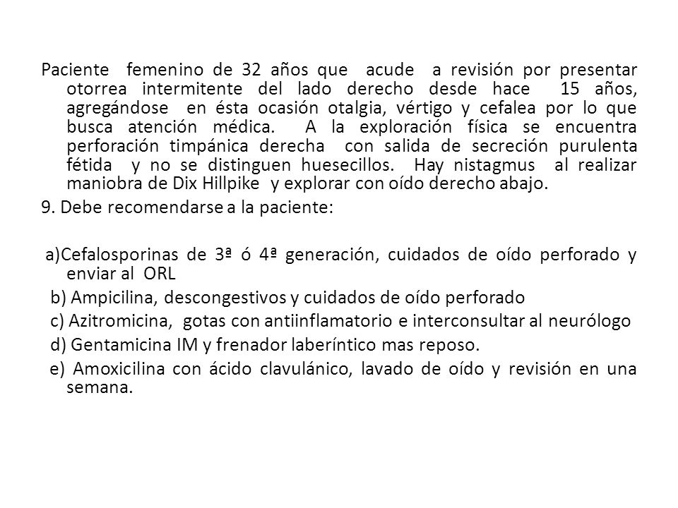 Paciente femenino de 32 años que acude a revisión por presentar otorrea intermitente del lado derecho desde hace 15 años, agregándose en ésta ocasión otalgia, vértigo y cefalea por lo que busca atención médica.