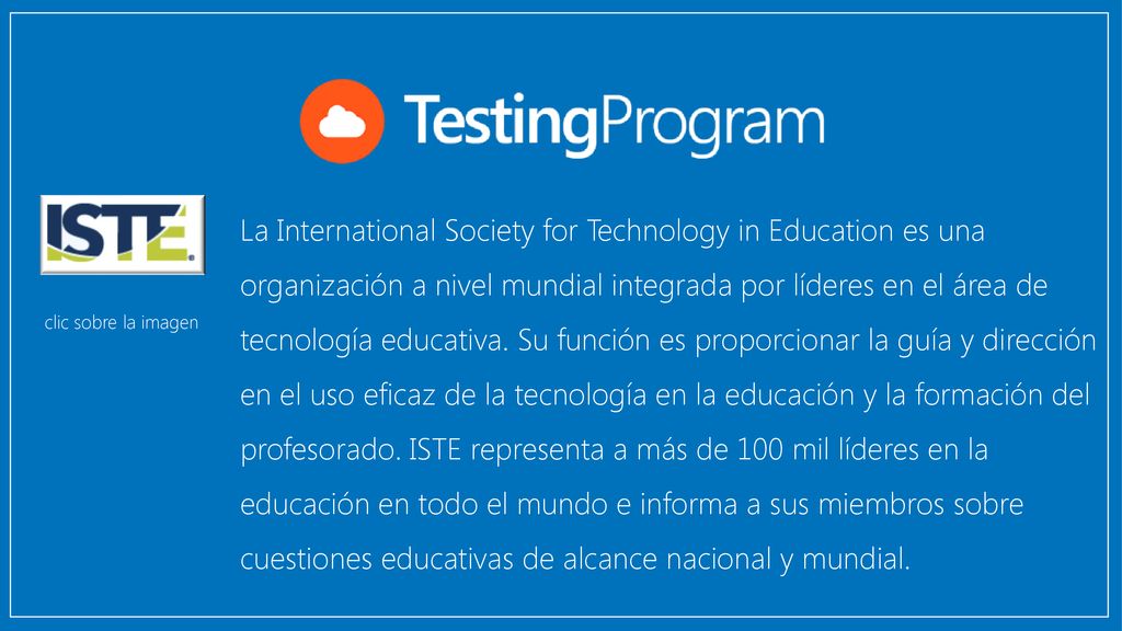 La International Society for Technology in Education es una organización a nivel mundial integrada por líderes en el área de tecnología educativa. Su función es proporcionar la guía y dirección en el uso eficaz de la tecnología en la educación y la formación del profesorado. ISTE representa a más de 100 mil líderes en la educación en todo el mundo e informa a sus miembros sobre cuestiones educativas de alcance nacional y mundial.