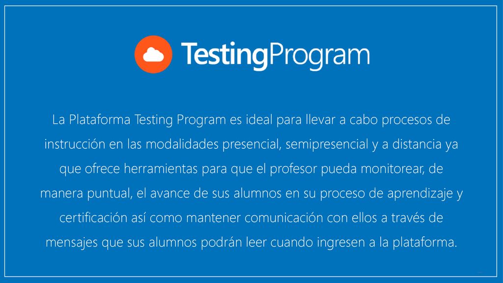 La Plataforma Testing Program es ideal para llevar a cabo procesos de instrucción en las modalidades presencial, semipresencial y a distancia ya que ofrece herramientas para que el profesor pueda monitorear, de manera puntual, el avance de sus alumnos en su proceso de aprendizaje y certificación así como mantener comunicación con ellos a través de mensajes que sus alumnos podrán leer cuando ingresen a la plataforma.