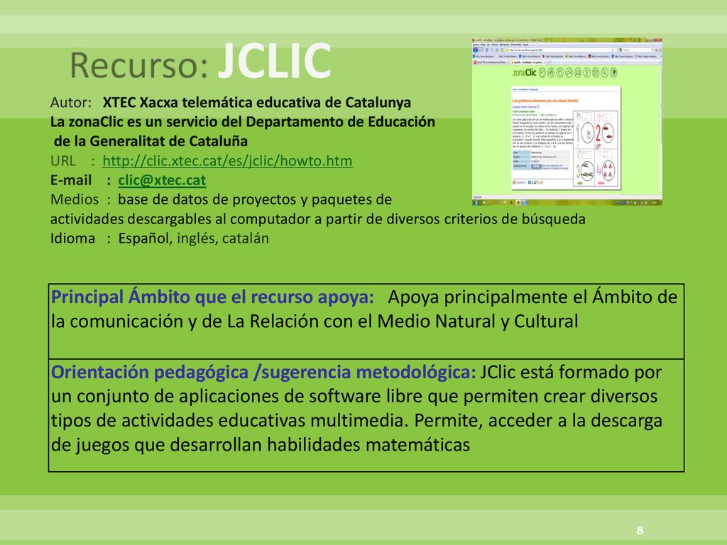 Recurso: JCLIC Autor: XTEC Xacxa telemática educativa de Catalunya La zonaClic es un servicio del Departamento de Educación de la Generalitat de Cataluña URL :     Medios : base de datos de proyectos y paquetes de actividades descargables al computador a partir de diversos criterios de búsqueda Idioma : Español, inglés, catalán