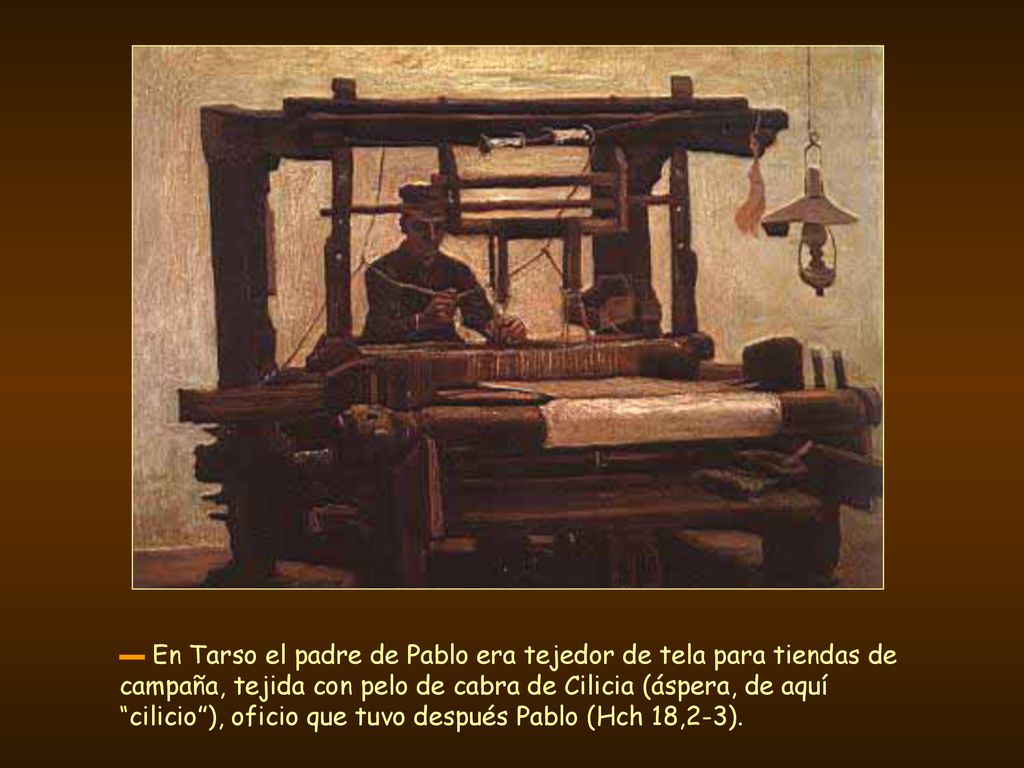 ▬ En Tarso el padre de Pablo era tejedor de tela para tiendas de campaña, tejida con pelo de cabra de Cilicia (áspera, de aquí cilicio ), oficio que tuvo después Pablo (Hch 18,2-3).