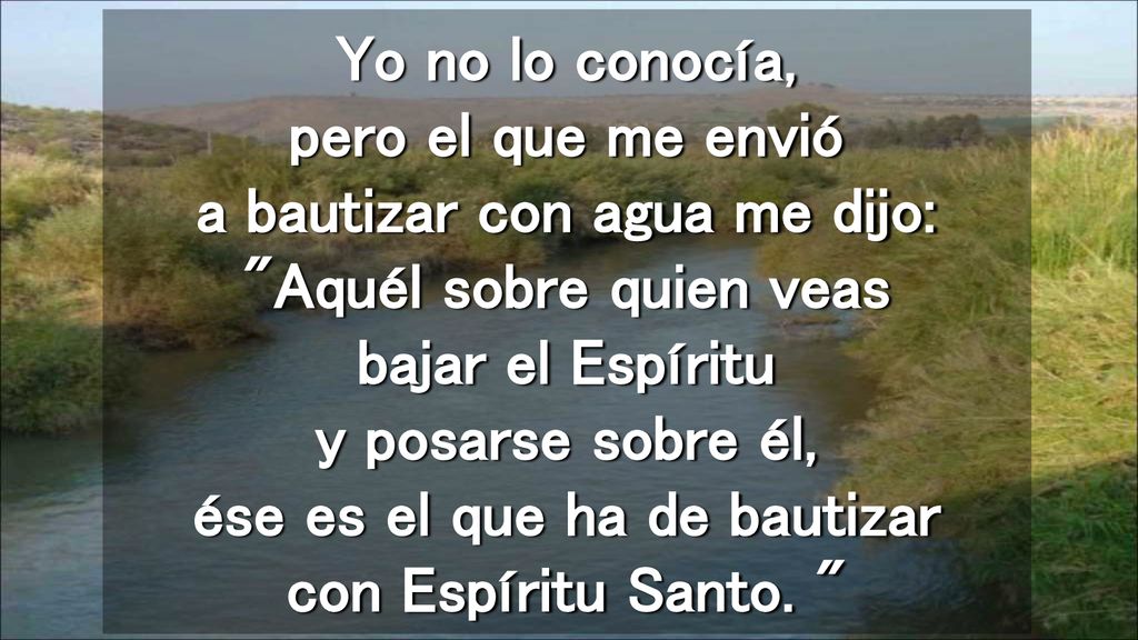 Yo no lo conocía, pero el que me envió a bautizar con agua me dijo: Aquél sobre quien veas bajar el Espíritu y posarse sobre él, ése es el que ha de bautizar con Espíritu Santo.
