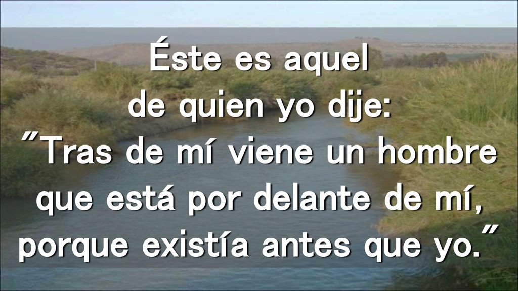 Éste es aquel de quien yo dije: Tras de mí viene un hombre que está por delante de mí, porque existía antes que yo.