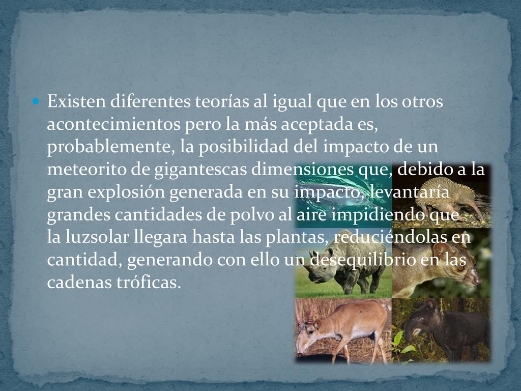 Existen diferentes teorías al igual que en los otros acontecimientos pero la más aceptada es, probablemente, la posibilidad del impacto de un meteorito de gigantescas dimensiones que, debido a la gran explosión generada en su impacto, levantaría grandes cantidades de polvo al aire impidiendo que la luzsolar llegara hasta las plantas, reduciéndolas en cantidad, generando con ello un desequilibrio en las cadenas tróficas.