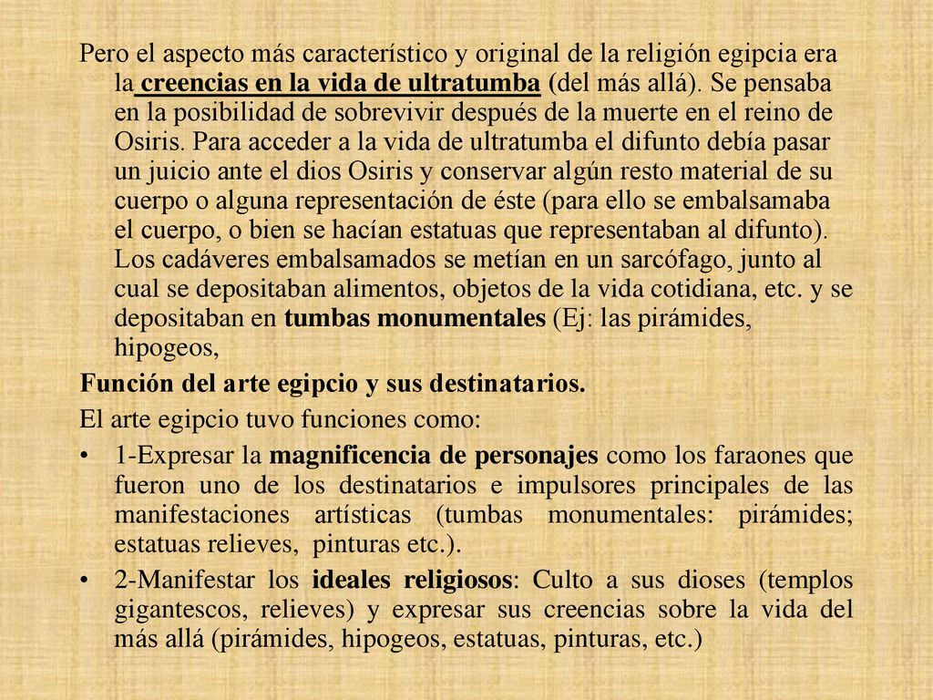 Pero el aspecto más característico y original de la religión egipcia era la creencias en la vida de ultratumba (del más allá). Se pensaba en la posibilidad de sobrevivir después de la muerte en el reino de Osiris. Para acceder a la vida de ultratumba el difunto debía pasar un juicio ante el dios Osiris y conservar algún resto material de su cuerpo o alguna representación de éste (para ello se embalsamaba el cuerpo, o bien se hacían estatuas que representaban al difunto). Los cadáveres embalsamados se metían en un sarcófago, junto al cual se depositaban alimentos, objetos de la vida cotidiana, etc. y se depositaban en tumbas monumentales (Ej: las pirámides, hipogeos,